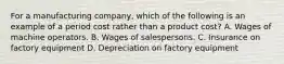 For a manufacturing company, which of the following is an example of a period cost rather than a product cost? A. Wages of machine operators. B. Wages of salespersons. C. Insurance on factory equipment D. Depreciation on factory equipment