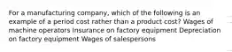 For a manufacturing company, which of the following is an example of a period cost rather than a product cost? Wages of machine operators Insurance on factory equipment Depreciation on factory equipment Wages of salespersons