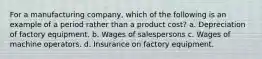 For a manufacturing company, which of the following is an example of a period rather than a product cost? a. Depreciation of factory equipment. b. Wages of salespersons c. Wages of machine operators. d. Insurance on factory equipment.