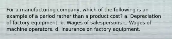 For a manufacturing company, which of the following is an example of a period rather than a product cost? a. Depreciation of factory equipment. b. Wages of salespersons c. Wages of machine operators. d. Insurance on factory equipment.