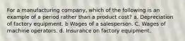 For a manufacturing company, which of the following is an example of a period rather than a product cost? a. Depreciation of factory equipment. b Wages of a salesperson. C. Wages of machine operators. d. Insurance on factory equipment.