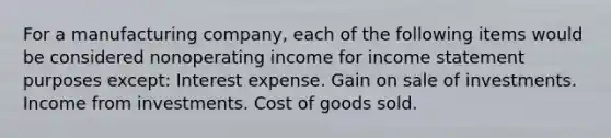 For a manufacturing company, each of the following items would be considered nonoperating income for income statement purposes except: Interest expense. Gain on sale of investments. Income from investments. Cost of goods sold.