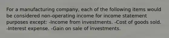 For a manufacturing company, each of the following items would be considered non-operating income for income statement purposes except: -Income from investments. -Cost of goods sold. -Interest expense. -Gain on sale of investments.