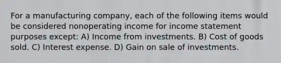 For a manufacturing company, each of the following items would be considered nonoperating income for income statement purposes except: A) Income from investments. B) Cost of goods sold. C) Interest expense. D) Gain on sale of investments.