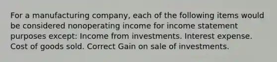 For a manufacturing company, each of the following items would be considered nonoperating income for <a href='https://www.questionai.com/knowledge/kCPMsnOwdm-income-statement' class='anchor-knowledge'>income statement</a> purposes except: Income from investments. Interest expense. Cost of goods sold. Correct Gain on sale of investments.