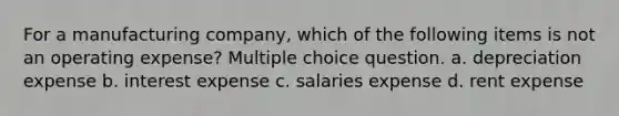 For a manufacturing company, which of the following items is not an operating expense? Multiple choice question. a. depreciation expense b. interest expense c. salaries expense d. rent expense