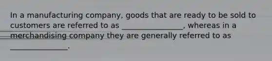 In a manufacturing company, goods that are ready to be sold to customers are referred to as ________________, whereas in a merchandising company they are generally referred to as _______________.