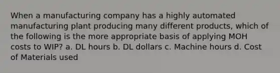 When a manufacturing company has a highly automated manufacturing plant producing many different products, which of the following is the more appropriate basis of applying MOH costs to WIP? a. DL hours b. DL dollars c. Machine hours d. Cost of Materials used