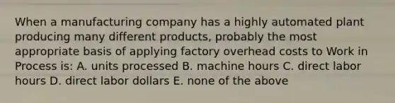 When a manufacturing company has a highly automated plant producing many different products, probably the most appropriate basis of applying factory overhead costs to Work in Process is: A. units processed B. machine hours C. direct labor hours D. direct labor dollars E. none of the above