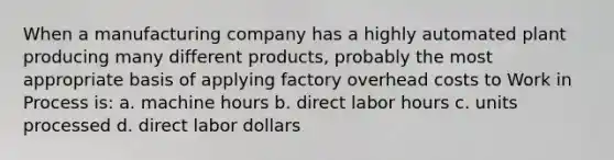 When a manufacturing company has a highly automated plant producing many different products, probably the most appropriate basis of applying factory overhead costs to Work in Process is: a. machine hours b. direct labor hours c. units processed d. direct labor dollars