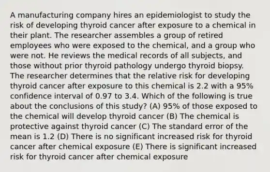 A manufacturing company hires an epidemiologist to study the risk of developing thyroid cancer after exposure to a chemical in their plant. The researcher assembles a group of retired employees who were exposed to the chemical, and a group who were not. He reviews the medical records of all subjects, and those without prior thyroid pathology undergo thyroid biopsy. The researcher determines that the relative risk for developing thyroid cancer after exposure to this chemical is 2.2 with a 95% confidence interval of 0.97 to 3.4. Which of the following is true about the conclusions of this study? (A) 95% of those exposed to the chemical will develop thyroid cancer (B) The chemical is protective against thyroid cancer (C) The standard error of the mean is 1.2 (D) There is no significant increased risk for thyroid cancer after chemical exposure (E) There is significant increased risk for thyroid cancer after chemical exposure