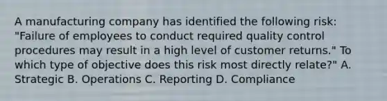 A manufacturing company has identified the following risk: "Failure of employees to conduct required quality control procedures may result in a high level of customer returns." To which type of objective does this risk most directly relate?" A. Strategic B. Operations C. Reporting D. Compliance