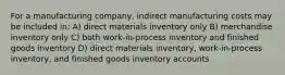 For a manufacturing company, indirect manufacturing costs may be included in: A) direct materials inventory only B) merchandise inventory only C) both work-in-process inventory and finished goods inventory D) direct materials inventory, work-in-process inventory, and finished goods inventory accounts