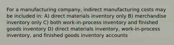 For a manufacturing company, indirect manufacturing costs may be included in: A) direct materials inventory only B) merchandise inventory only C) both work-in-process inventory and finished goods inventory D) direct materials inventory, work-in-process inventory, and finished goods inventory accounts