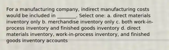 For a manufacturing company, indirect manufacturing costs would be included in ________. Select one: a. direct materials inventory only b. merchandise inventory only c. both work-in-process inventory and finished goods inventory d. direct materials inventory, work-in-process inventory, and finished goods inventory accounts