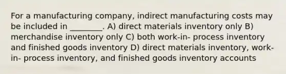 For a manufacturing company, indirect manufacturing costs may be included in ________. A) direct materials inventory only B) merchandise inventory only C) both work-in- process inventory and finished goods inventory D) direct materials inventory, work-in- process inventory, and finished goods inventory accounts