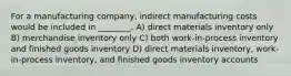 For a manufacturing company, indirect manufacturing costs would be included in ________. A) direct materials inventory only B) merchandise inventory only C) both work-in-process inventory and finished goods inventory D) direct materials inventory, work-in-process inventory, and finished goods inventory accounts