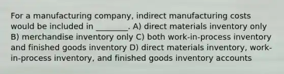 For a manufacturing company, indirect manufacturing costs would be included in ________. A) direct materials inventory only B) merchandise inventory only C) both work-in-process inventory and finished goods inventory D) direct materials inventory, work-in-process inventory, and finished goods inventory accounts