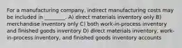 For a manufacturing company, indirect manufacturing costs may be included in ________. A) direct materials inventory only B) merchandise inventory only C) both work-in-process inventory and finished goods inventory D) direct materials inventory, work-in-process inventory, and finished goods inventory accounts