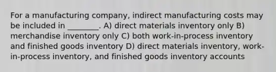 For a manufacturing company, indirect manufacturing costs may be included in ________. A) direct materials inventory only B) merchandise inventory only C) both work-in-process inventory and finished goods inventory D) direct materials inventory, work-in-process inventory, and finished goods inventory accounts