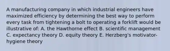 A manufacturing company in which industrial engineers have maximized efficiency by determining the best way to perform every task from tightening a bolt to operating a forklift would be illustrative of: A. the Hawthorne effect B. scientific management C. expectancy theory D. equity theory E. Herzberg's motivator-hygiene theory