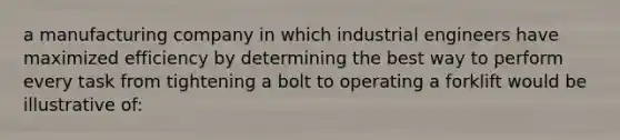 a manufacturing company in which industrial engineers have maximized efficiency by determining the best way to perform every task from tightening a bolt to operating a forklift would be illustrative of: