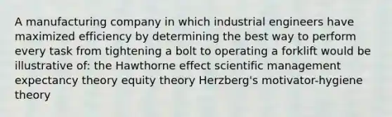 A manufacturing company in which industrial engineers have maximized efficiency by determining the best way to perform every task from tightening a bolt to operating a forklift would be illustrative of: the Hawthorne effect scientific management expectancy theory equity theory Herzberg's motivator-hygiene theory