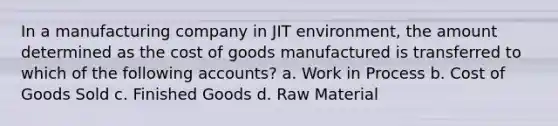 In a manufacturing company in JIT environment, the amount determined as the cost of goods manufactured is transferred to which of the following accounts? a. Work in Process b. Cost of Goods Sold c. Finished Goods d. Raw Material