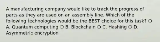 A manufacturing company would like to track the progress of parts as they are used on an assembly line. Which of the following technologies would be the BEST choice for this task? ❍ A. Quantum computing ❍ B. Blockchain ❍ C. Hashing ❍ D. Asymmetric encryption