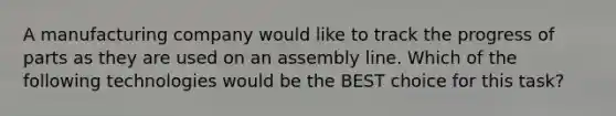 A manufacturing company would like to track the progress of parts as they are used on an assembly line. Which of the following technologies would be the BEST choice for this task?