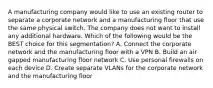 A manufacturing company would like to use an existing router to separate a corporate network and a manufacturing floor that use the same physical switch. The company does not want to install any additional hardware. Which of the following would be the BEST choice for this segmentation? A. Connect the corporate network and the manufacturing floor with a VPN B. Build an air gapped manufacturing floor network C. Use personal firewalls on each device D. Create separate VLANs for the corporate network and the manufacturing floor