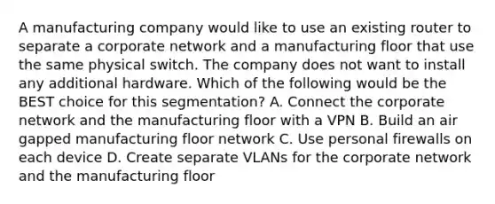 A manufacturing company would like to use an existing router to separate a corporate network and a manufacturing floor that use the same physical switch. The company does not want to install any additional hardware. Which of the following would be the BEST choice for this segmentation? A. Connect the corporate network and the manufacturing floor with a VPN B. Build an air gapped manufacturing floor network C. Use personal firewalls on each device D. Create separate VLANs for the corporate network and the manufacturing floor