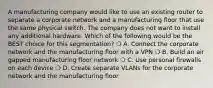 A manufacturing company would like to use an existing router to separate a corporate network and a manufacturing floor that use the same physical switch. The company does not want to install any additional hardware. Which of the following would be the BEST choice for this segmentation? ❍ A. Connect the corporate network and the manufacturing floor with a VPN ❍ B. Build an air gapped manufacturing floor network ❍ C. Use personal firewalls on each device ❍ D. Create separate VLANs for the corporate network and the manufacturing floor