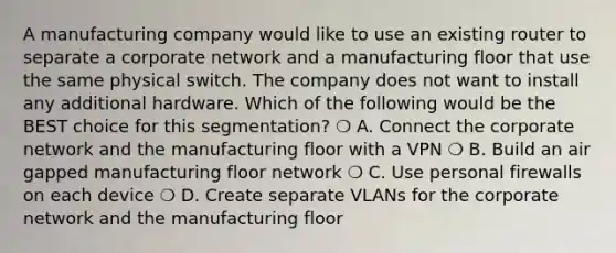 A manufacturing company would like to use an existing router to separate a corporate network and a manufacturing floor that use the same physical switch. The company does not want to install any additional hardware. Which of the following would be the BEST choice for this segmentation? ❍ A. Connect the corporate network and the manufacturing floor with a VPN ❍ B. Build an air gapped manufacturing floor network ❍ C. Use personal firewalls on each device ❍ D. Create separate VLANs for the corporate network and the manufacturing floor