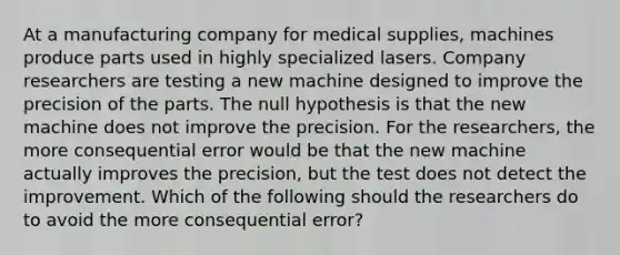 At a manufacturing company for medical supplies, machines produce parts used in highly specialized lasers. Company researchers are testing a new machine designed to improve the precision of the parts. The null hypothesis is that the new machine does not improve the precision. For the researchers, the more consequential error would be that the new machine actually improves the precision, but the test does not detect the improvement. Which of the following should the researchers do to avoid the more consequential error?