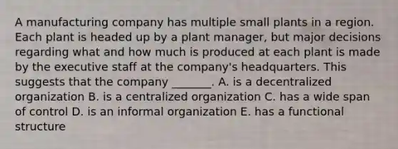 A manufacturing company has multiple small plants in a region. Each plant is headed up by a plant manager, but major decisions regarding what and how much is produced at each plant is made by the executive staff at the company's headquarters. This suggests that the company _______. A. is a decentralized organization B. is a centralized organization C. has a wide span of control D. is an informal organization E. has a functional structure