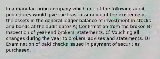 In a manufacturing company which one of the following audit procedures would give the least assurance of the existence of the assets in <a href='https://www.questionai.com/knowledge/kdxbifuCZE-the-general-ledger' class='anchor-knowledge'>the general ledger</a> balance of investment in stocks and bonds at the audit date? A) Confirmation from the broker. B) Inspection of year-end brokers' statements. C) Vouching all changes during the year to brokers' advises and statements. D) Examination of paid checks issued in payment of securities purchased.