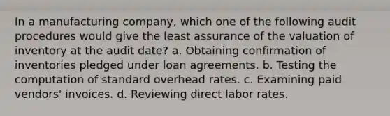 In a manufacturing company, which one of the following audit procedures would give the least assurance of the valuation of inventory at the audit date? a. Obtaining confirmation of inventories pledged under loan agreements. b. Testing the computation of standard overhead rates. c. Examining paid vendors' invoices. d. Reviewing direct labor rates.