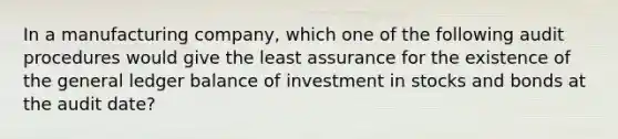 In a manufacturing company, which one of the following audit procedures would give the least assurance for the existence of the general ledger balance of investment in stocks and bonds at the audit date?