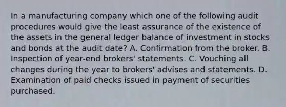 In a manufacturing company which one of the following audit procedures would give the least assurance of the existence of the assets in the general ledger balance of investment in stocks and bonds at the audit date? A. Confirmation from the broker. B. Inspection of year-end brokers' statements. C. Vouching all changes during the year to brokers' advises and statements. D. Examination of paid checks issued in payment of securities purchased.