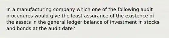 In a manufacturing company which one of the following audit procedures would give the least assurance of the existence of the assets in the general ledger balance of investment in stocks and bonds at the audit date?