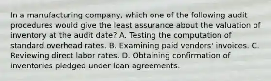 In a manufacturing company, which one of the following audit procedures would give the least assurance about the valuation of inventory at the audit date? A. Testing the computation of standard overhead rates. B. Examining paid vendors' invoices. C. Reviewing direct labor rates. D. Obtaining confirmation of inventories pledged under loan agreements.