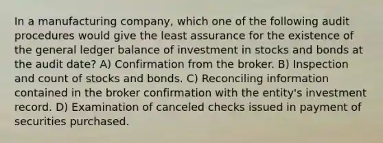 In a manufacturing company, which one of the following audit procedures would give the least assurance for the existence of the general ledger balance of investment in stocks and bonds at the audit date? A) Confirmation from the broker. B) Inspection and count of stocks and bonds. C) Reconciling information contained in the broker confirmation with the entity's investment record. D) Examination of canceled checks issued in payment of securities purchased.