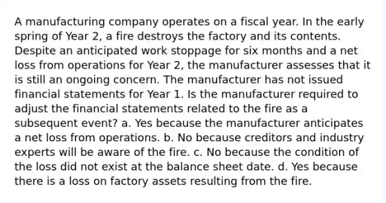 A manufacturing company operates on a fiscal year. In the early spring of Year 2, a fire destroys the factory and its contents. Despite an anticipated work stoppage for six months and a net loss from operations for Year 2, the manufacturer assesses that it is still an ongoing concern. The manufacturer has not issued financial statements for Year 1. Is the manufacturer required to adjust the financial statements related to the fire as a subsequent event? a. Yes because the manufacturer anticipates a net loss from operations. b. No because creditors and industry experts will be aware of the fire. c. No because the condition of the loss did not exist at the balance sheet date. d. Yes because there is a loss on factory assets resulting from the fire.