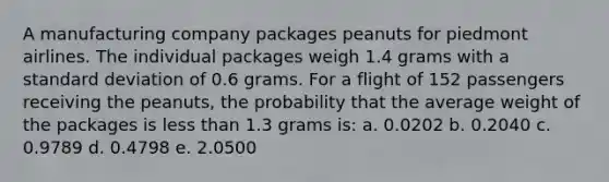 A manufacturing company packages peanuts for piedmont airlines. The individual packages weigh 1.4 grams with a standard deviation of 0.6 grams. For a flight of 152 passengers receiving the peanuts, the probability that the average weight of the packages is less than 1.3 grams is: a. 0.0202 b. 0.2040 c. 0.9789 d. 0.4798 e. 2.0500