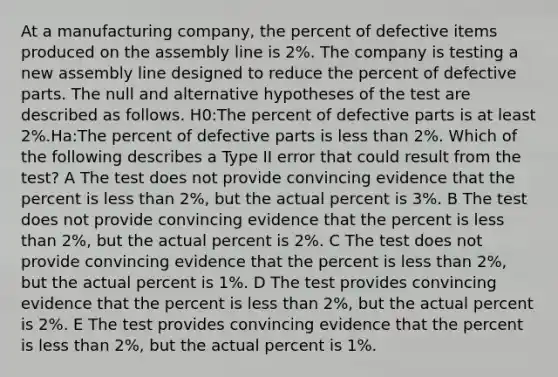 At a manufacturing company, the percent of defective items produced on the assembly line is 2%. The company is testing a new assembly line designed to reduce the percent of defective parts. The null and alternative hypotheses of the test are described as follows. H0:The percent of defective parts is at least 2%.Ha:The percent of defective parts is less than 2%. Which of the following describes a Type II error that could result from the test? A The test does not provide convincing evidence that the percent is less than 2%, but the actual percent is 3%. B The test does not provide convincing evidence that the percent is less than 2%, but the actual percent is 2%. C The test does not provide convincing evidence that the percent is less than 2%, but the actual percent is 1%. D The test provides convincing evidence that the percent is less than 2%, but the actual percent is 2%. E The test provides convincing evidence that the percent is less than 2%, but the actual percent is 1%.