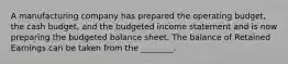 A manufacturing company has prepared the operating​ budget, the cash​ budget, and the budgeted income statement and is now preparing the budgeted balance sheet. The balance of Retained Earnings can be taken from the​ ________.