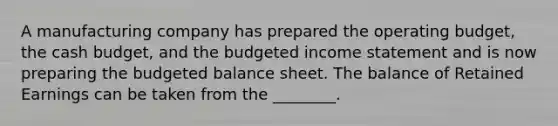 A manufacturing company has prepared the operating​ budget, the cash​ budget, and the budgeted income statement and is now preparing the budgeted balance sheet. The balance of Retained Earnings can be taken from the​ ________.