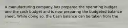 A manufacturing company has prepared the operating budget and the cash budget and is now preparing the budgeted balance sheet. While doing​ so, the Cash balance can be taken from the​ ________.