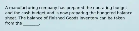 A manufacturing company has prepared the operating budget and the cash budget and is now preparing the budgeted balance sheet. The balance of Finished Goods Inventory can be taken from the​ ________.